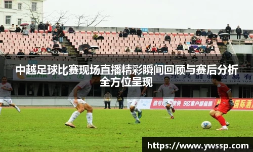 中越足球比赛现场直播精彩瞬间回顾与赛后分析全方位呈现