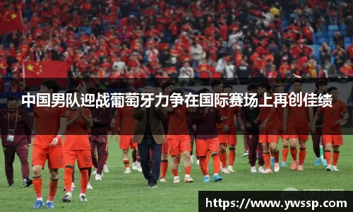 中国男队迎战葡萄牙力争在国际赛场上再创佳绩