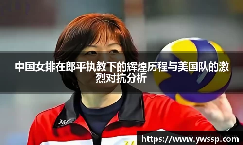 中国女排在郎平执教下的辉煌历程与美国队的激烈对抗分析