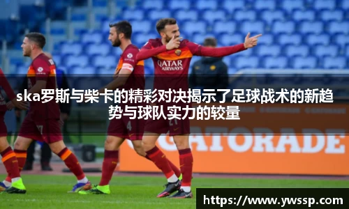 ska罗斯与柴卡的精彩对决揭示了足球战术的新趋势与球队实力的较量