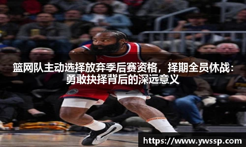 篮网队主动选择放弃季后赛资格，择期全员休战：勇敢抉择背后的深远意义